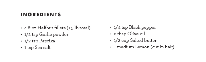 Ingredients: 4 6-oz Halibut fillets (1.5 lb total), 1/2 tsp Garlic powder, 1/2 tsp Paprika, 1 tsp Sea salt, 1/4 tsp Black pepper, 2 tbsp Olive oil, 1/2 cup Salted butter, 1 medium Lemon (cut in half)