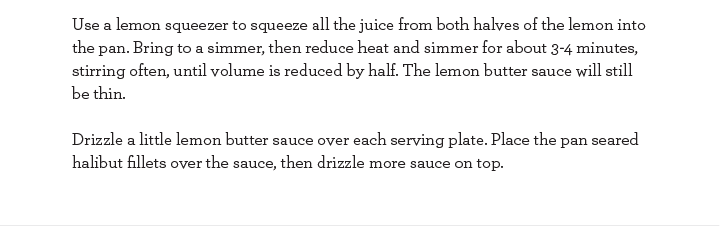 Use a lemon squeezer to squeeze all the juice from both halves of the lemon into the pan. Bring to a simmer, then reduce heat and simmer for about 3-4 minutes, stirring often, until volume is reduced by half. The lemon butter sauce will still be thin.