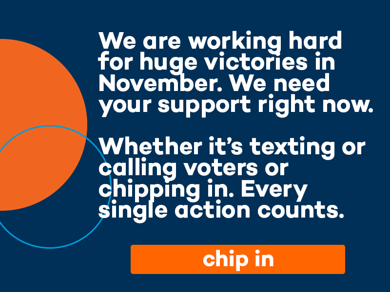 We are working hard for huge victories in November. We need your support right now. Whether it's texting or calling voters or chipping in. Every single action counts. Find an event.