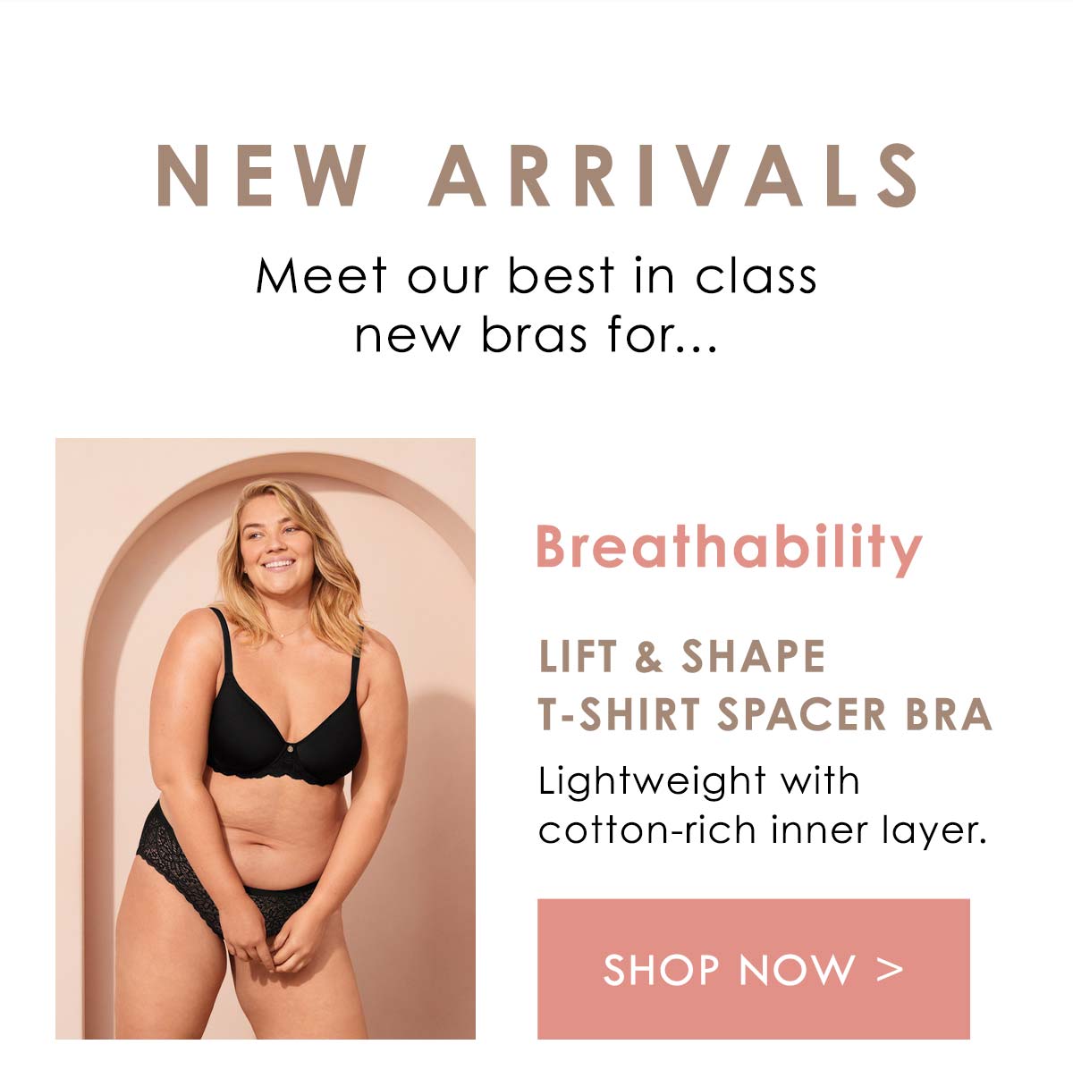 New Arrivals. Meet our best in class new bras for... Breathability. Lift and Shape T-Shirt Spacer Bra. Lightweight with cotton-rich inner layer. Shop Now.