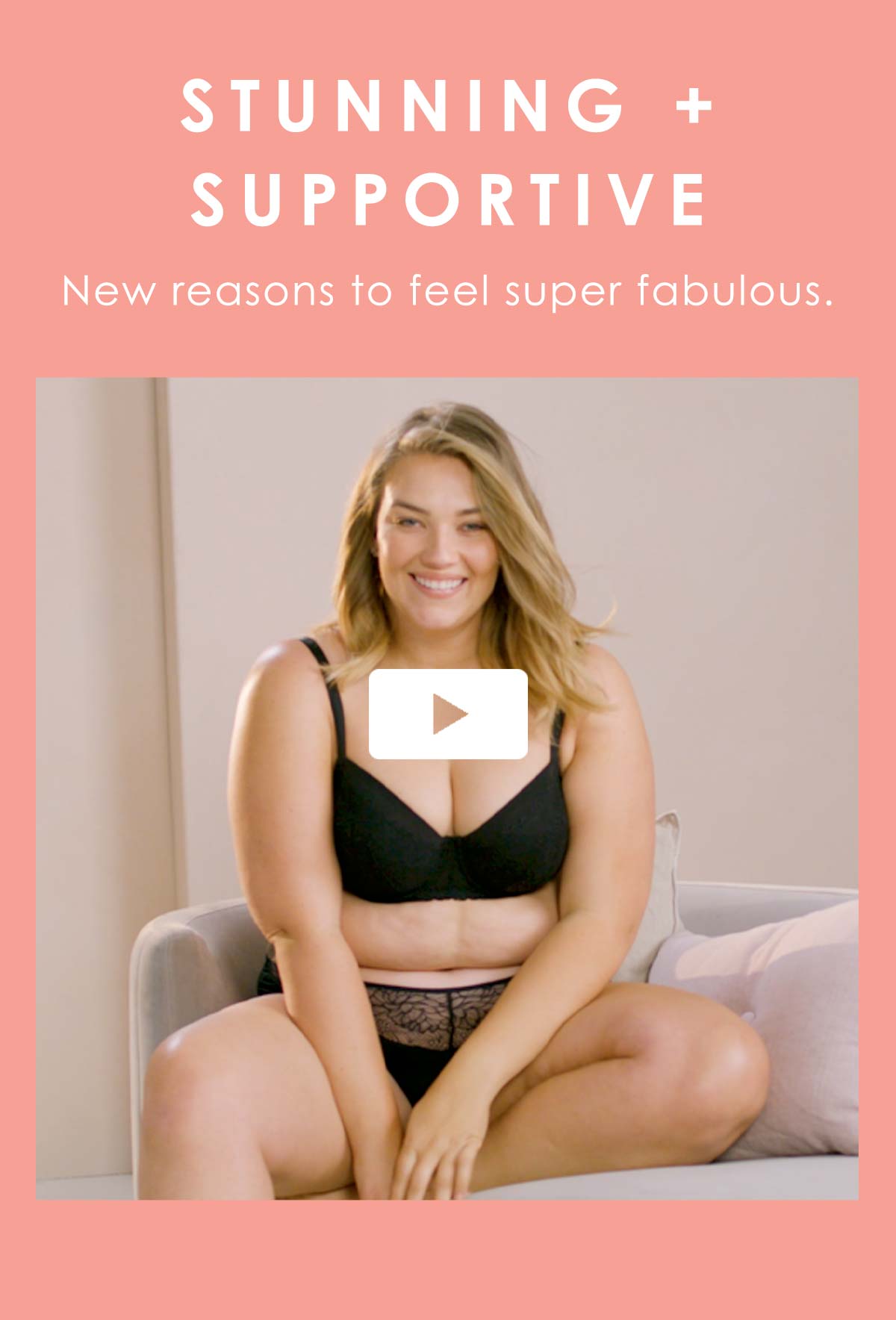 Stunning + supportive. New reasons to feel super fabulous.
