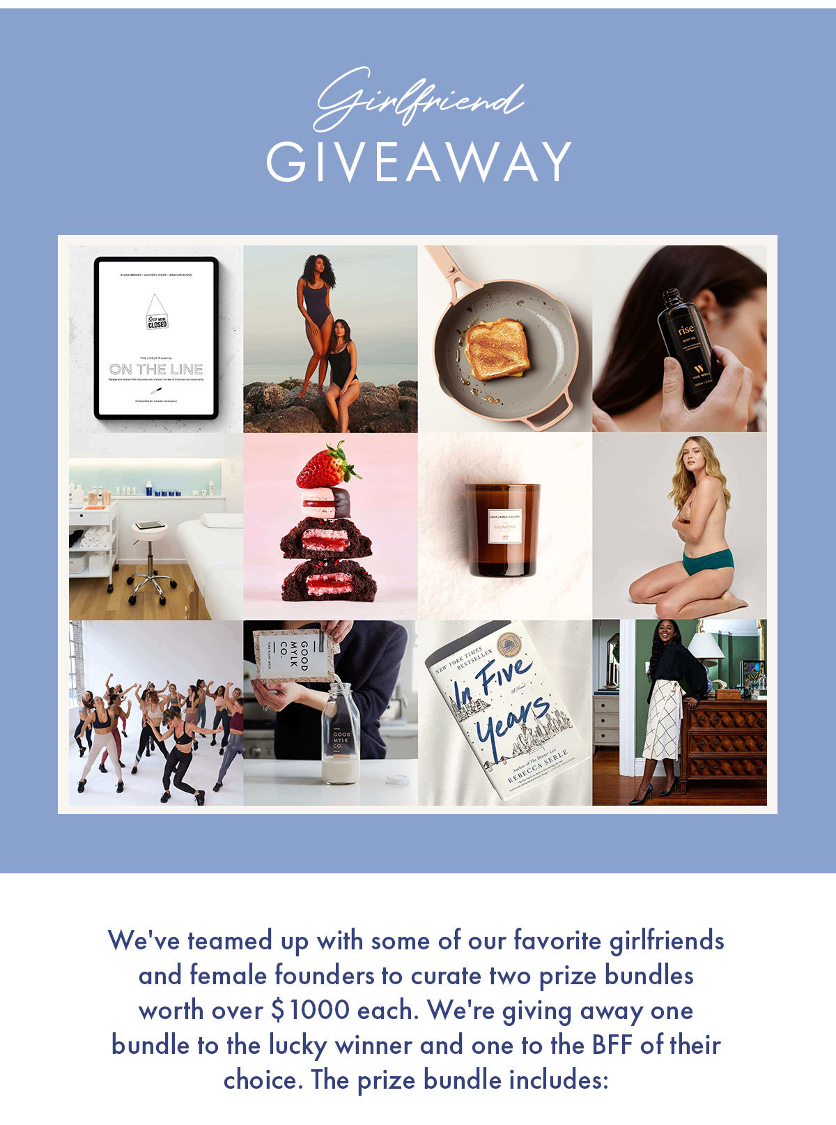 Girlfriend Giveaway   We''ve teamed up with some of our favorite girlfriends and female founders to curate two prize bundles worth over $1000 each. We''re giving away one bundle to the lucky winner and one to the BFF of their choice. The prize bundle includes: