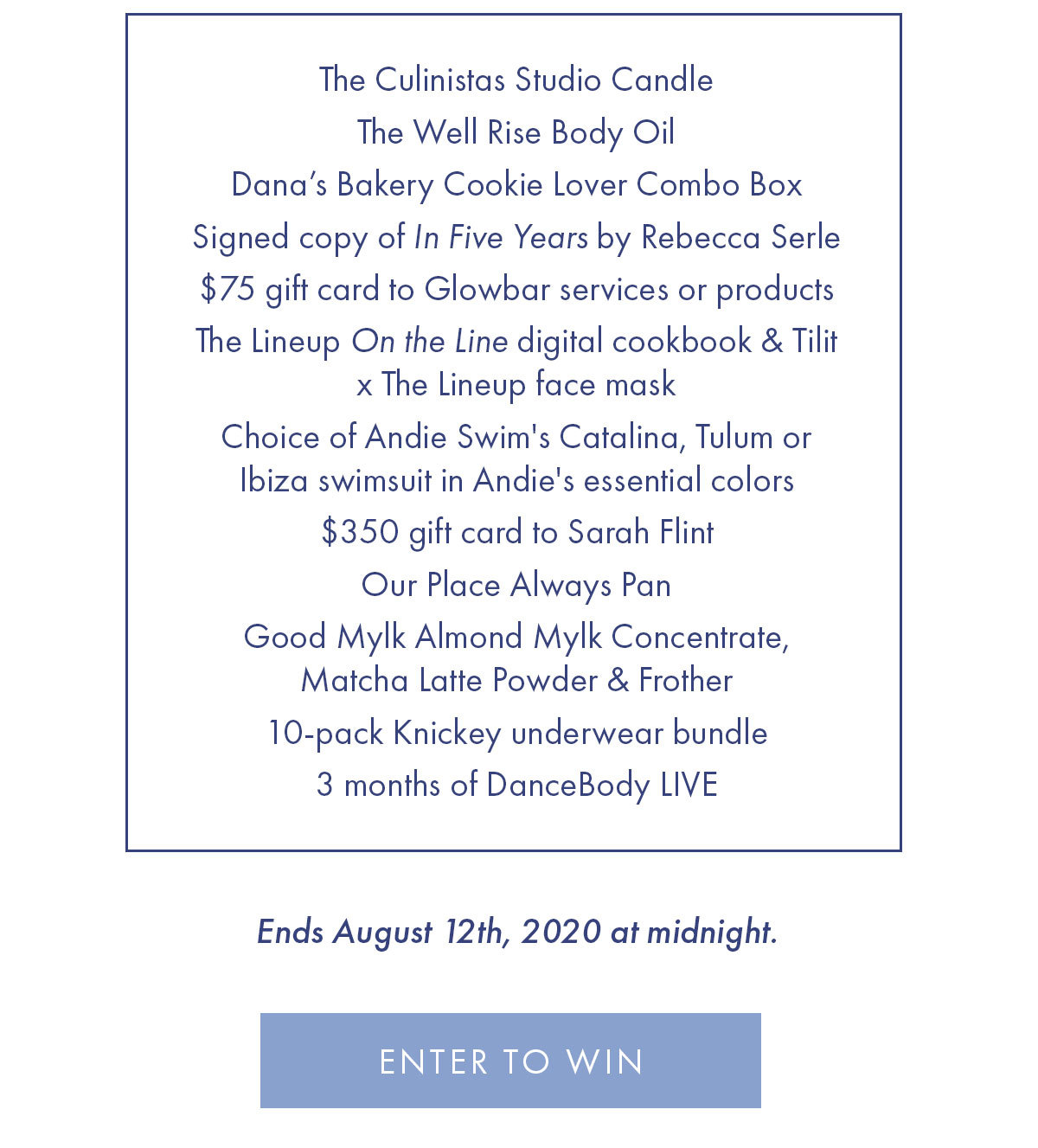 The Culinistas Studio Candle The Well Rise Body Oil Dana's Bakery Cookie Lover Combo Box  Signed copy of In Five Years by Rebecca Serle $75 gift Card to Glowbar services or products  The Lineup On the Line digital cookbook & Tilit x The Lineup face mask  Choice of Andie Swim''s Catalina, Tulum or Ibiza swimsuit in Andie''s essential colors $350 gift card to Sarah Flint Our Place Always Pan Good Mylk Almond Mylk Concentrate, Matcha Latte Powder & Frother 10-pack Knickey underwear bundle 3 months of DanceBody LIVE  Ends August 12th, 2020 at midnight.  ENTER TO WIN