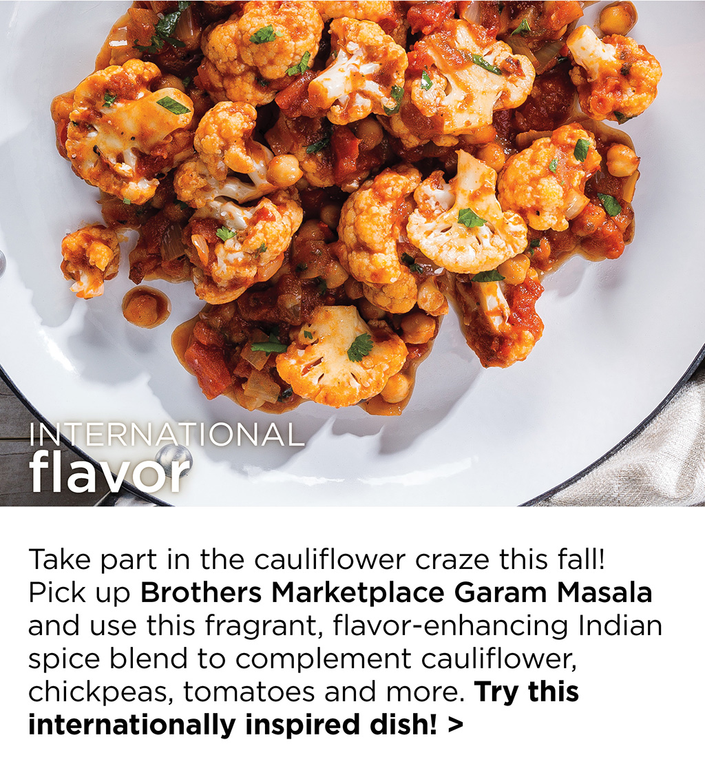 INTERNATIONAL flavor - Take part in the cauliflower craze this fall! Pick up Brothers Marketplace Garam Masala and use this fragrant, flavor-enhancing Indian spice blend to complement cauliflower, chickpeas, tomatoes and more. Try this internationally inspired dish! >