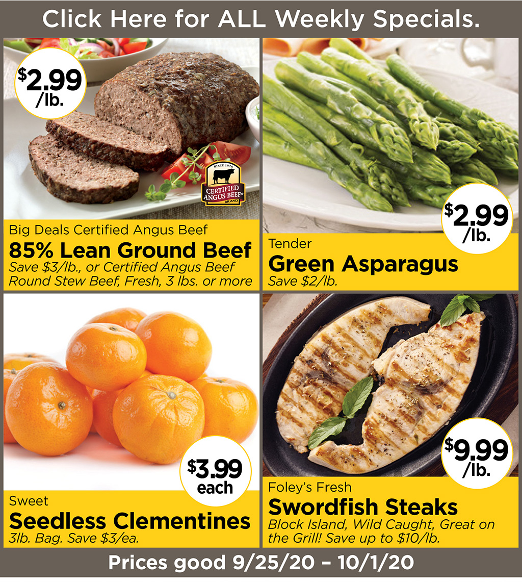 Big Deals Certified Angus Beef 85% Lean Ground Beef $2.99/lb. Save $3/lb., or Certified Angus Beef Round Stew Beef, Fresh, 3 lbs. or more, Tender Green Asparagus $2.99/lb. Save $2/lb., Sweet Seedless Clementines $3.99each 3lb. Bag. Save $3/ea., Foley's Fresh Swordfish Steaks $9.99/lb. Block Island, Wild Caught, Great on the Grill! Save up to $10/lb. Prices good 9/25/20 - 10/1/20
