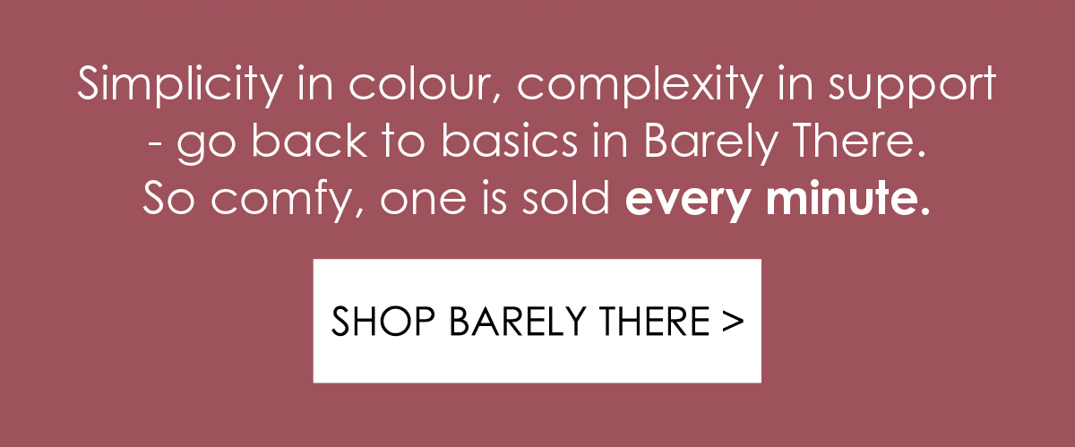 Simplicity in colour, complexity in support - go back to basics in Barely There. So comfy, one is sold every minute. Shop Barely There.