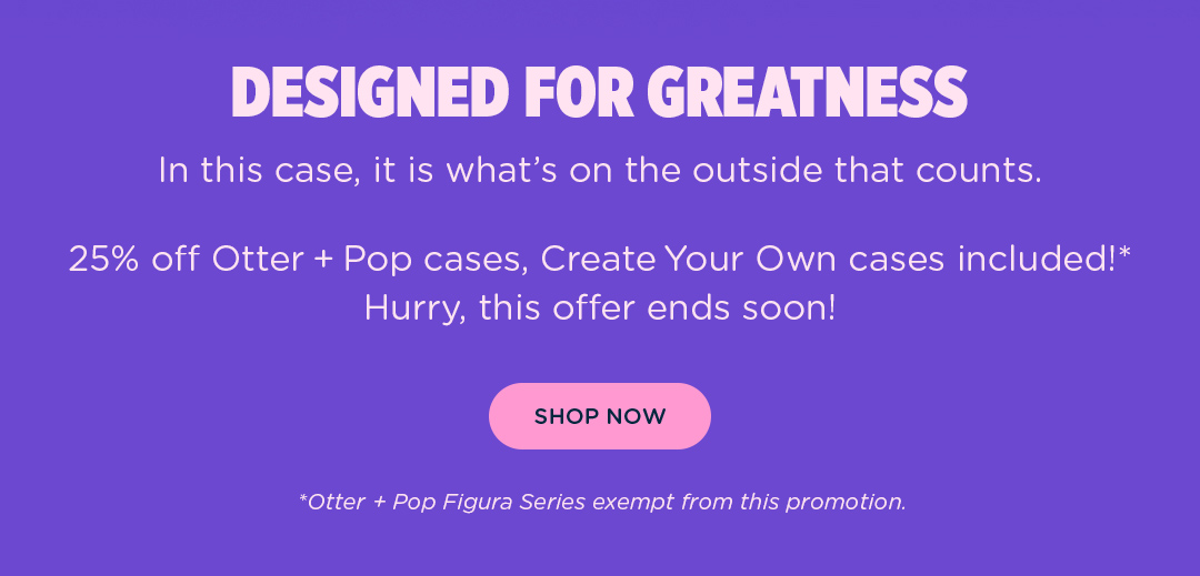 In this case, it''s what''s on the outside that counts. 25% off all Otter + Pop cases, Create Your Own Cases included!* Hurry, this offer ends soon! *Otter + Pop Figura Series exempt from this promotion