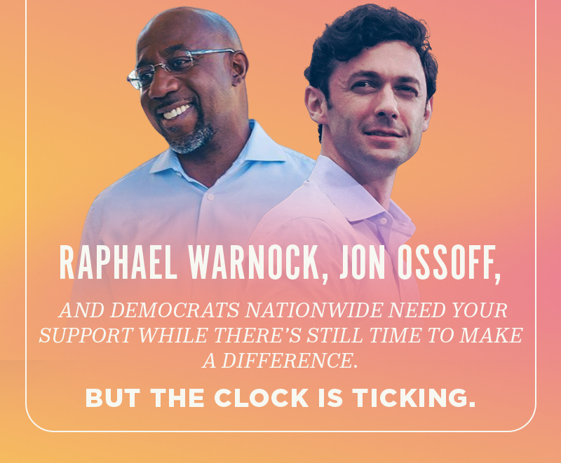 Raphael Warnock, Jon Ossoff, and Democrats nationwide need your support while there''s still time to make a difference. But the clock is ticking.