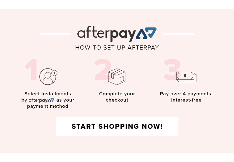 AFTERPAY. HOW TO SET UP AFTERPAY. STEP ONE: Select Installments by Afterpay as your payment method. STEP TWO: Complete your checkout. STEP THREE: Pay over 4 payments, interest-free. START SHOPPING NOW!