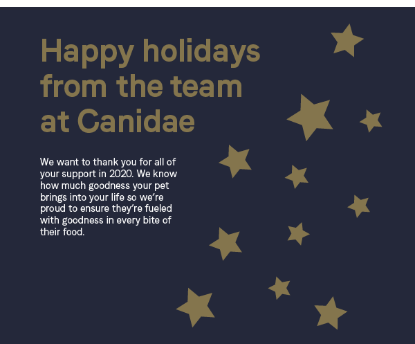 Happy holidays from the team at Canidae. We want to thank you for all of your support in 2020. We know how much goodness your pet brings into your life so we''re proud to ensure they''re fueled with goodness in every bite of their food.