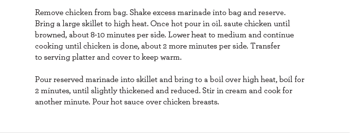 .Remove chicken from bag. Shake excess marinade into bag and reserve. Bring a large skillet to high heat. Once hot pour in oil. Saute chicken until browned, about 8-10 minutes per side. Lower heat to medium and continue cooking until chicken is done.