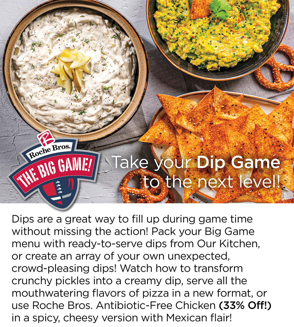Take your Dip Game to the next level! Dips are a great way to fill up during game time without missing the action! Pack your Big Game menu with ready-to-serve dips from Our Kitchen, or create an array of your own unexpected, crowd-pleasing dips! Watch how to transform crunchy pickles into a creamy dip, serve all the mouthwatering flavors of pizza in a new format, or use Roche Bros. Antibiotic-Free Chicken (33% Off!) in a spicy, cheesy version with Mexican flair!