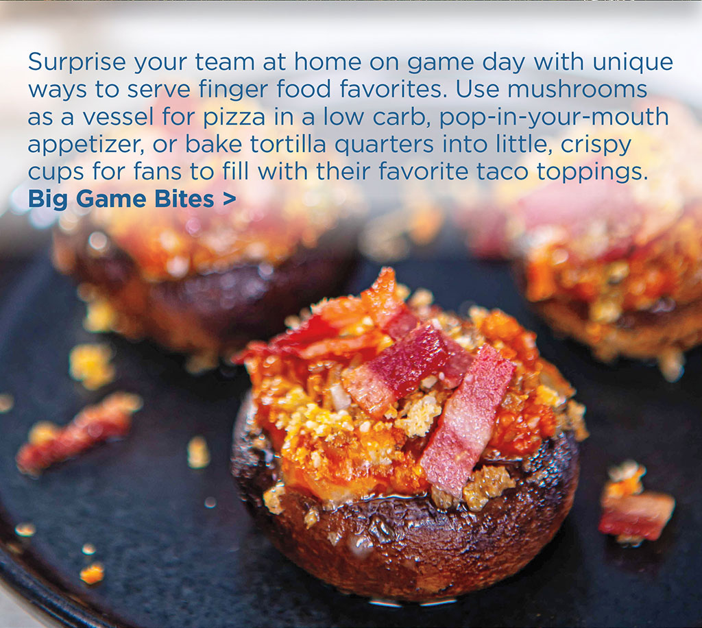 Surprise your team at home on game day with unique ways to serve finger food favorites. Use mushrooms as a vessel for pizza in a low carb, pop-in-your-mouth appetizer, or bake tortilla quarters into little, crispy cups for fans to fill with their favorite taco toppings. Big Game Bites >