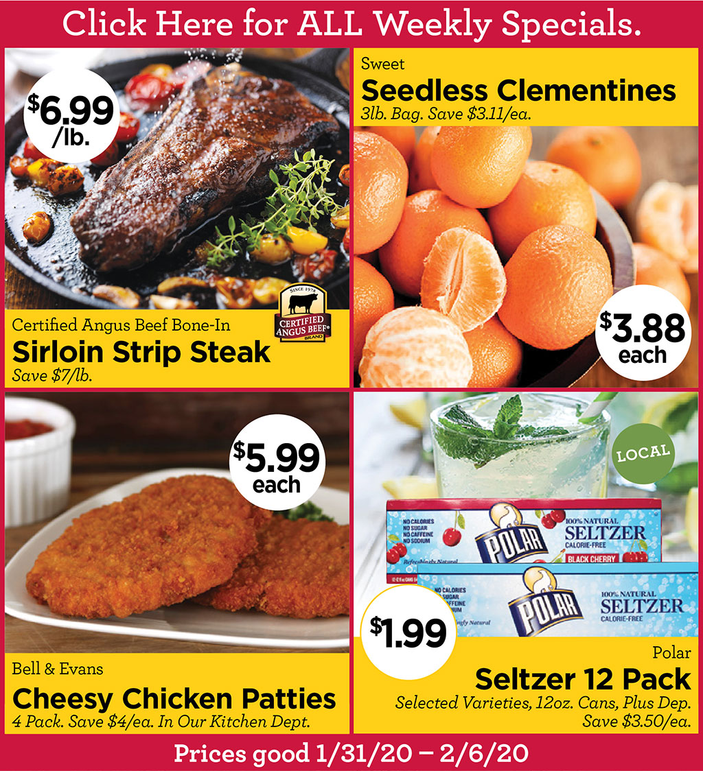 Click Here for ALL Weekly Specials. - Certified Angus Beef Bone-In Sirloin Strip Steak $6.99/lb. Save $7/lb., Sweet Seedless Clementines $3.88 each 3lb. Bag. Save $3.11/ea., Bell & Evans Cheesy Chicken Patties $5.99 each 4 Pack. Save $4/ea. In Our Kitchen Dept., Polar Seltzer 12 Pack $1.99 Selected Varieties, 12oz. Cans, Plus Dep. Save $3.50/ea.  Prices good 1/31/20  2/6/20