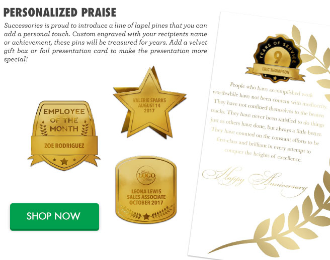 Personalized Praise - Successories is proud to introduce a line of lapel pines that you can add a personal touch. Custom engraved with your recipients name or achievement, these pins will be treasured for years. Add a velvet gift box or foil presentation card to make the presentation more special! Shop Now