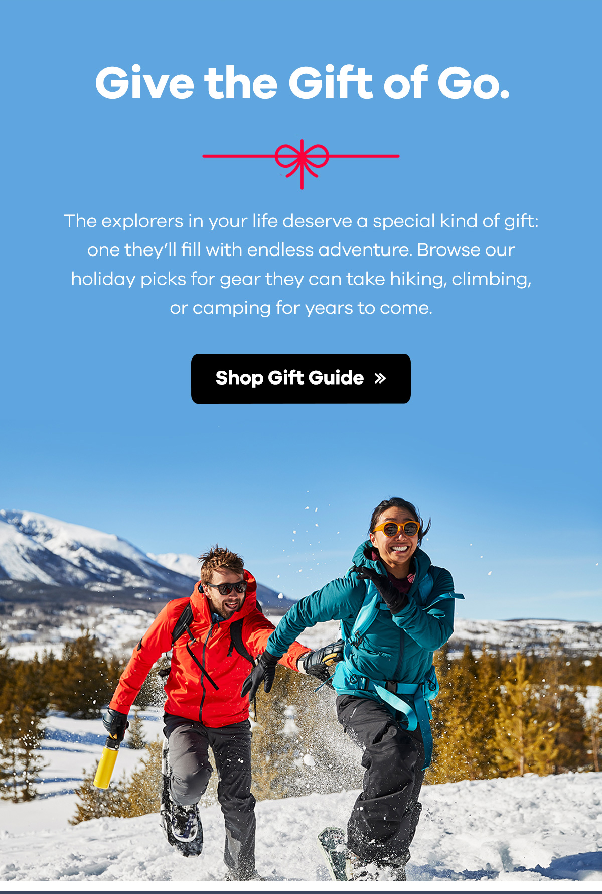 Give the Gift of Go | The explorers in your life deserve a special kind of gift: one they'll fill with endless adventure. Browse our holiday picks for gear they can take hiking, climbing, or camping for years to come. | Shop Gift Guide >>
