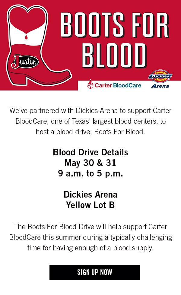 Boots For Blood! We''ve partnered with Dickies Arena to support Carter BloodCare, one of Texas'' largest blood centers, to host a blood drive, Boot For Blood. The blood drive will occur May 30 and 31 from 9 a.m. to 5 p.m. in Dickies Arena''s Yellow Lot B and will help support Carter BloodCare this summer, which is typically a challenging time for the blood supply. Sign Up Now