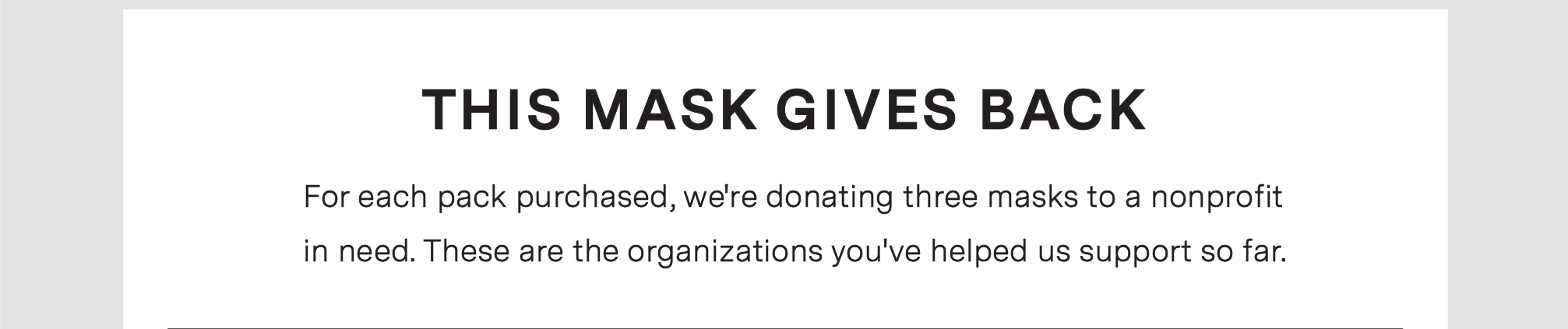 THIS MASK GIVES BACK. For each pack purchased, we''re donating three masks to a nonprofit in need. These are the organizations you''ve helped us support so far.