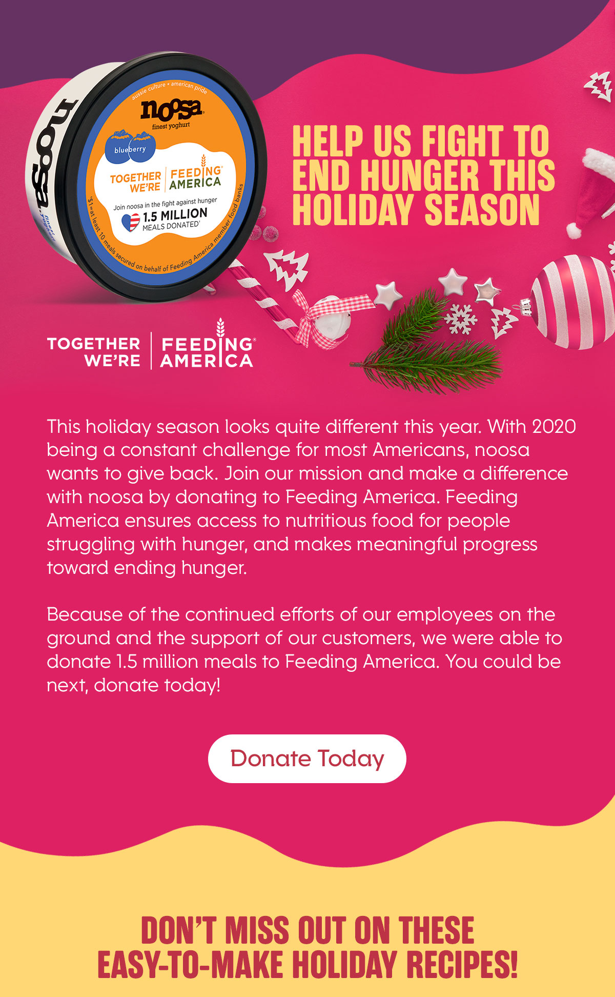 Help Us Fight TO END Hunger this Holiday Season. TOGETHER WE''RE FEEDING AMERICA.  This holiday season looks quite different this year. With 2020 being a constant challenge for most Americans, noosa wants to give back. Join our mission and make a difference with noosa by donating to Feeding America. Feeding America ensures access to nutritious food for people struggling with hunger, and makes meaningful progress toward ending hunger.  Because of the continued efforts of our employees on the ground and the support of our customers, we were able to donate 1.5 million meals to Feeding America. You could be next, donate today!