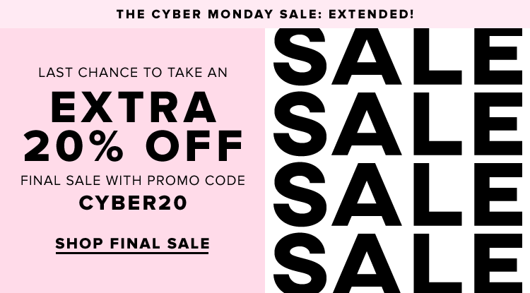 THE CYBER MONDAY SALE: EXTENDED! LAST CHANCE TO TAKE AN EXTRA 20% OFF WITH PROMO CODE CYBER20. SHOP FINAL SALE