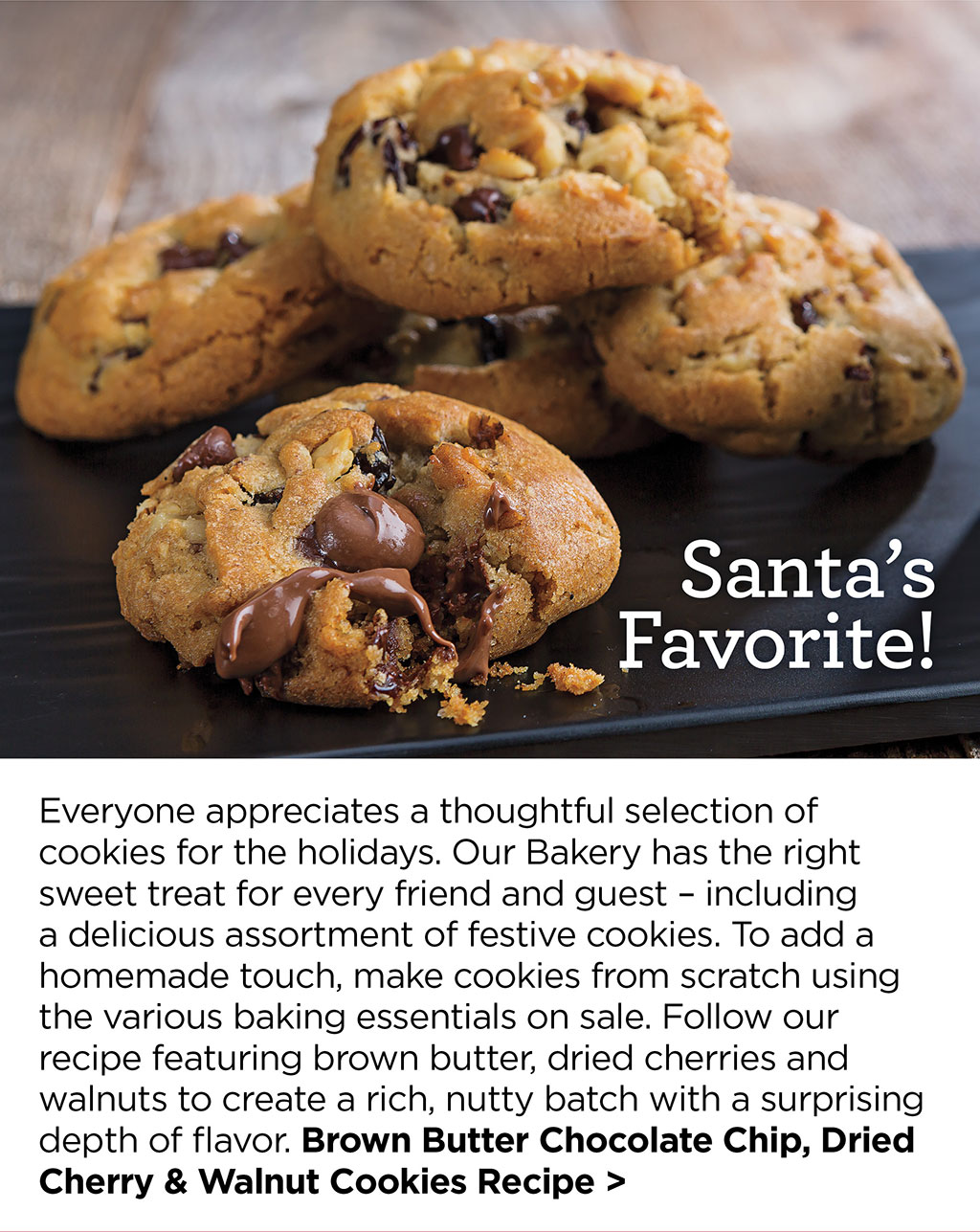 Santas Favorite! Everyone appreciates a thoughtful selection of cookies for the holidays. Our Bakery has the right sweet treat for every friend and guest  including a delicious assortment of festive cookies. To add a homemade touch, make cookies from scratch using the various baking essentials on sale. Follow our recipe featuring brown butter, dried cherries and walnuts to create a rich, nutty batch with a surprising depth of flavor. Brown Butter Chocolate Chip, Dried Cherry & Walnut Cookies Recipe >