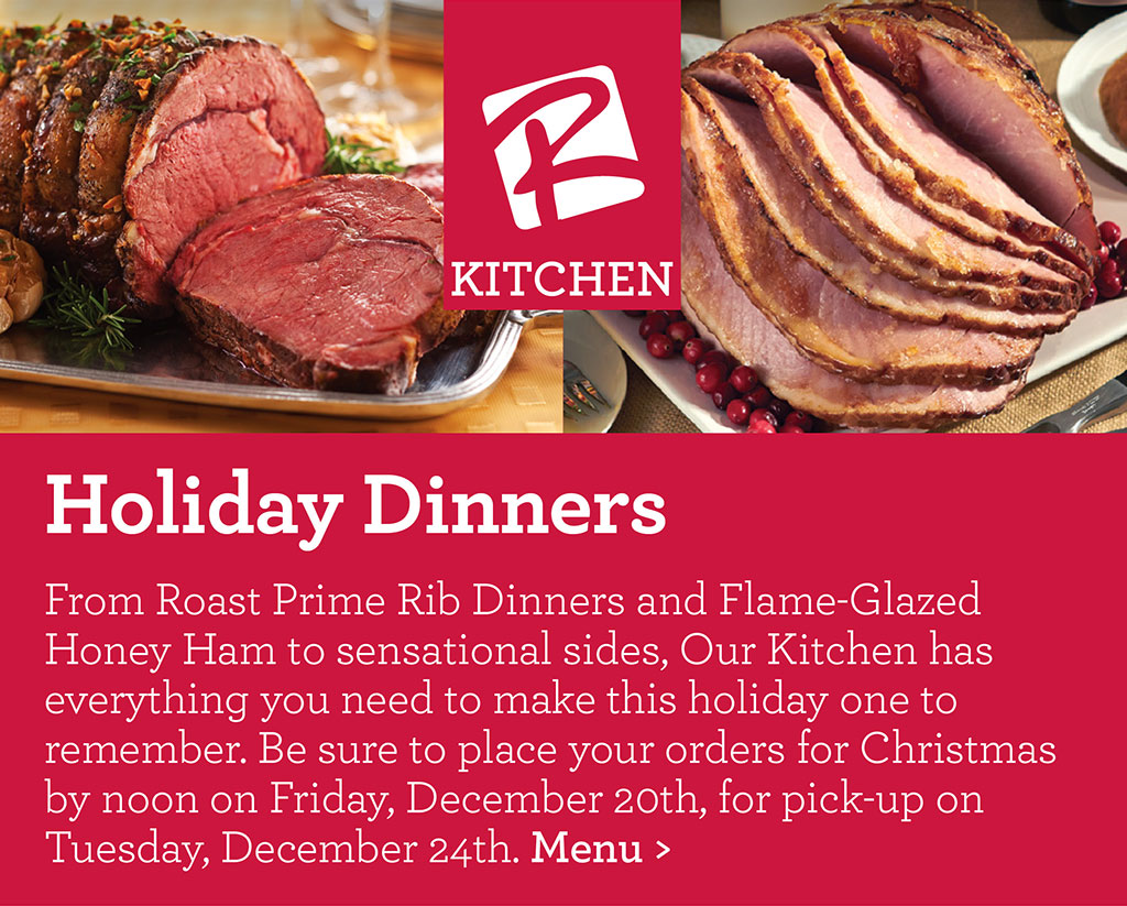 Holiday Dinners - From Roast Prime Rib Dinners and Flame-Glazed Honey Ham to sensational sides, Our Kitchen has everything you need to make this holiday one to remember. Be sure to place your orders for Christmas by noon on Friday, December 20th, for pick-up on Tuesday, December 24th. Menu >