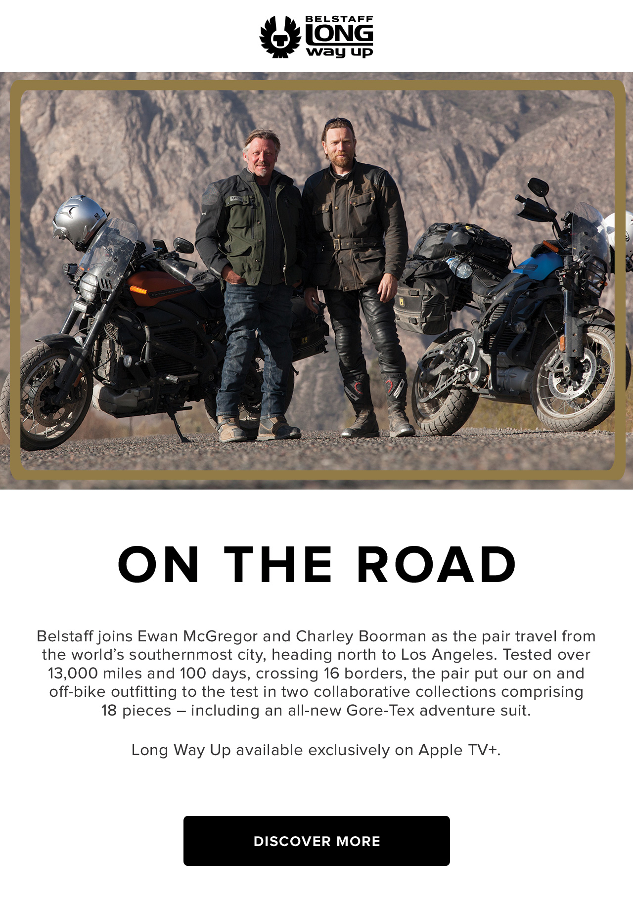 Belstaff joins Ewan McGregor and Charley Boorman as the pair travel from the worlds southernmost city, heading north to Los Angeles. Tested over 13,000 miles and 100 days, crossing 16 borders, the pair put our on and off-bike outfitting to the test in two collaborative collections comprising 18 pieces - including an all-new Gore-Tex adventure suit. Long Way Up available exclusively on Apple TV+.