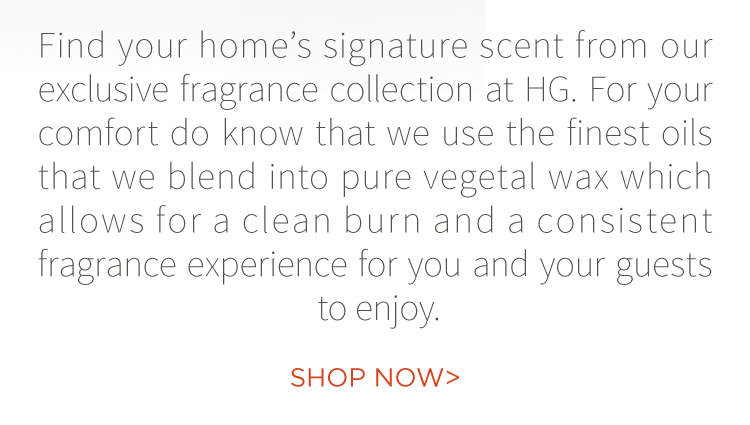 Find your home''s signature scent from our exclusive fragrance collection at HG. For your comfort do know that we use the finest oils that we blend into pure vegetal wax which allows for a clean burn and a consistent fragrance experience for you and your guests to enjoy. Shop now.