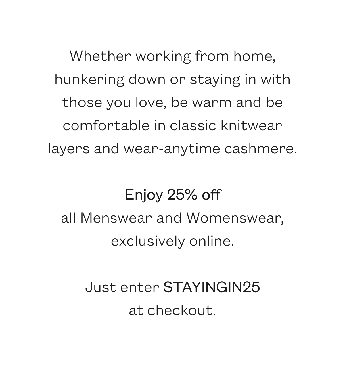 Whether working from home, hunkering down or staying in with those you love, be warm and be comfortable in classic knitwear layers and wear-anytime cashmere.    Enjoy 25% off  all Menswear and Womenswear, exclusively online.    Just enter STAYINGIN25at checkout.   Terms and Conditions. 25% discount across all lines. Not valid with any other offer.  Valid until Midnight (GMT) 3rd April 2020.