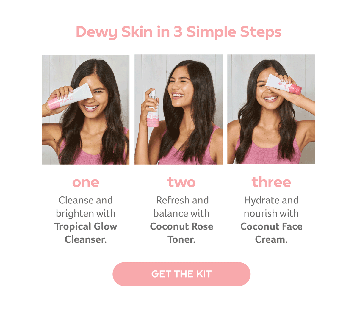 1. Cleanse & Brighten with Tropical Glow Cleanser.2. Refresh & Balance with Coconut Rose Toner.3. Hydrate & Nourish with Coconut Face Cream.