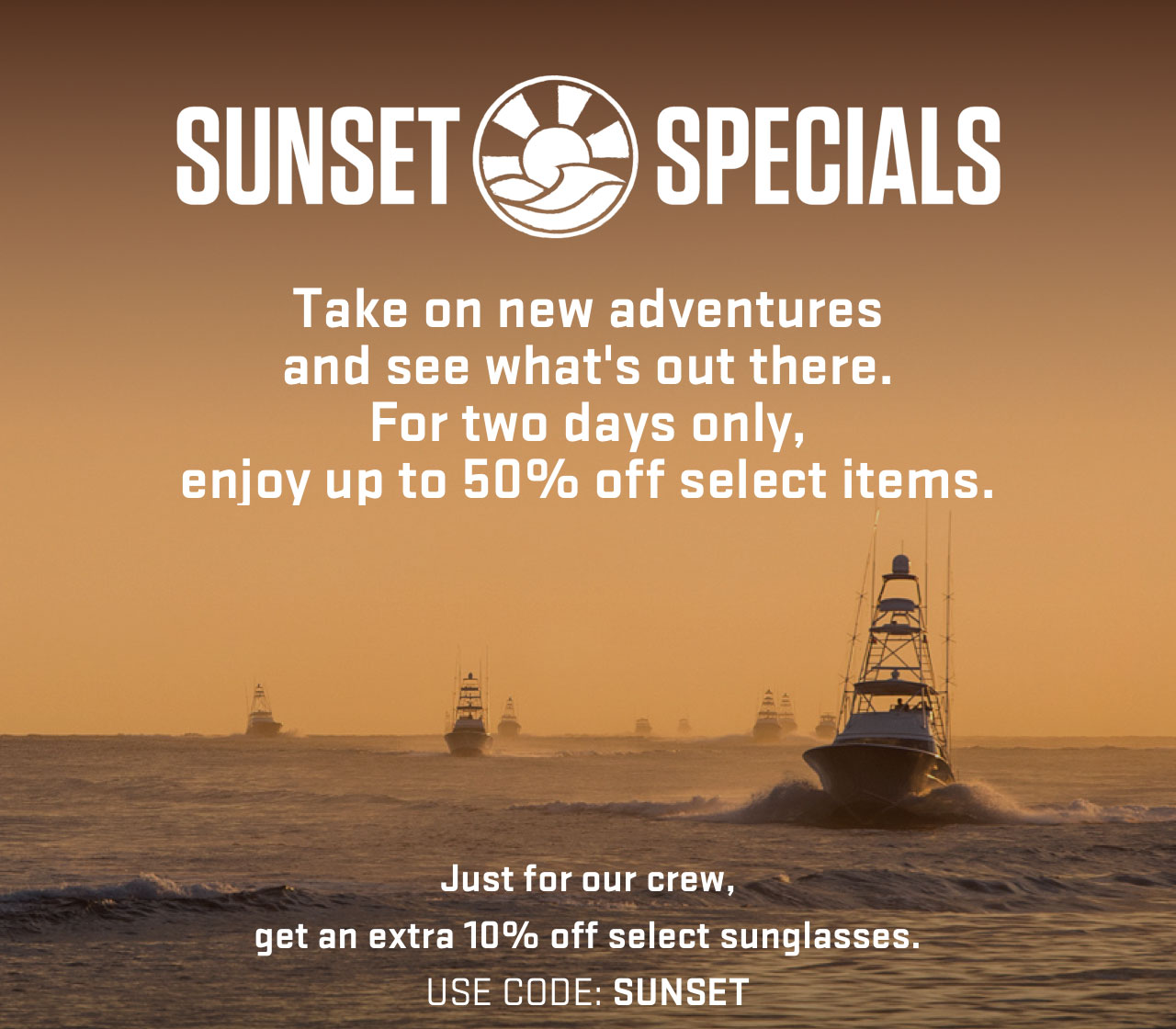 

SUNSET SPECIALS

Take on new adventures
and see what''s out there.
For two days only,
enjoy up to 50% off select items.

Just for our crew,
get an extra 10% off select sunglasses.
USE CODE: SUNSET

									