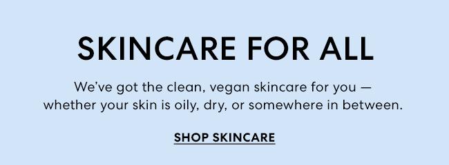 SKINCARE FOR ALL - We''ve got the clean, vegan skincare for you - whether your skin is oily, dry, or somewhere in between. SHOP SKINCARE