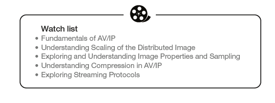 Watch list: -Fundamentals of AV/IP, -
Understanding Scaling of the Distributed Image, -Exploring and
Understanding Image Properties and Samplins, -Understanding Compression in
AV/IP, -Exploring Streaming Protocols