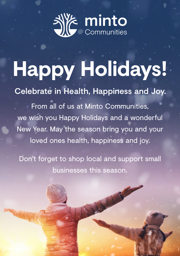 Happy Holidays! Celebrate in Health, Happiness and Joy. From all of us at Minto communities, we wish you Happy Holidays and a wonderful New Year. May the season bring you and your loved ones healthy, happiness and joy. 