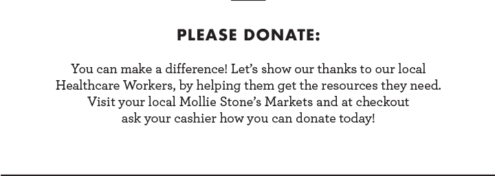 Please donate: You can make a difference! Let''s show our thanks to our local Healthcare Workers, by helping them get the resources they need. Visit your local Mollie Stone''s Markets and at checkout ask your cashier how you can donate today!