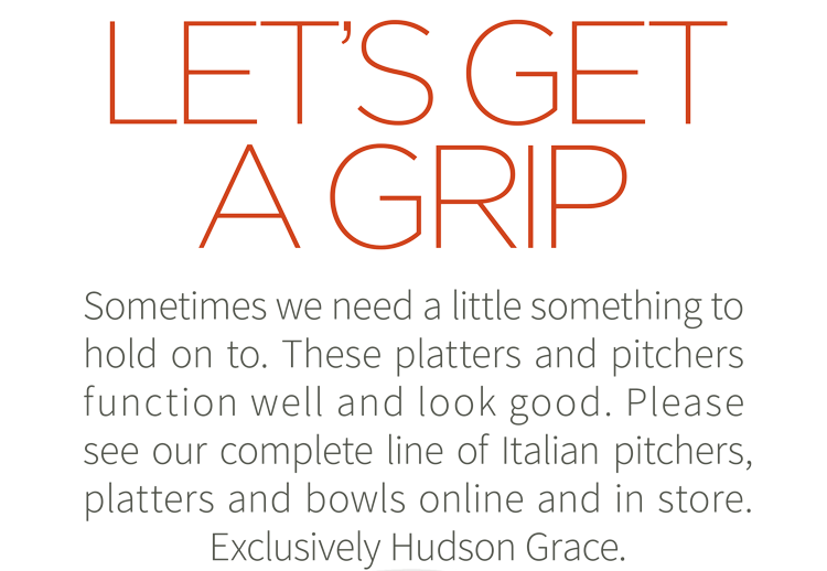 Let''s get a grip. Sometimes we need a little something to hold on to. These platters and pitchers function well and look good. PLease see our complete line of Italian pitchers, platters and bowls online and in store. Exclusively Hudson Grace. Shop now