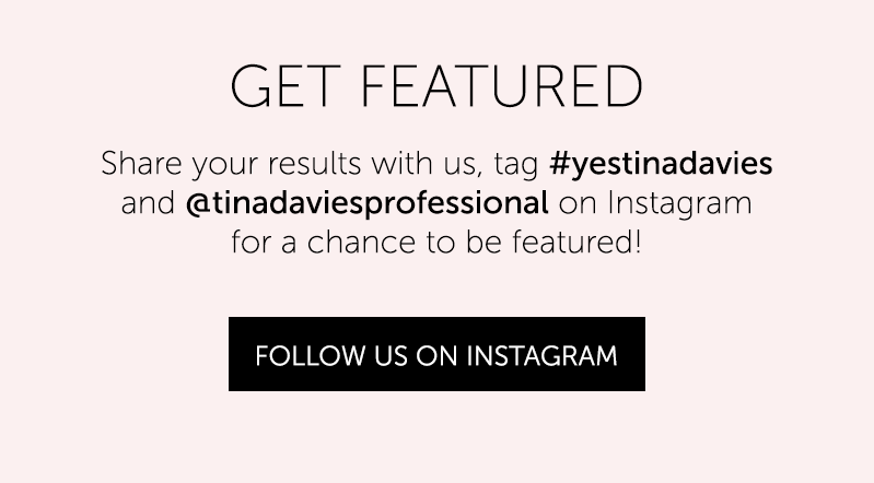 GET FEATURED Share your results with us, tag #yestinadavies and @tinadaviessprofessional on Instagram for a chance to be featured