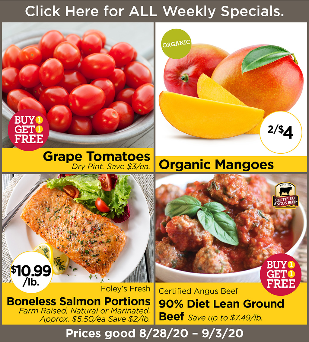 Grape Tomatoes BUY 1 GET 1 FREE Dry Pint. Save $3/ea., Organic Mangoes 2/$4, Foley's Fresh Boneless Salmon Portions $10.99/lb. Farm Raised, Natural or Marinated. Approx. $5.50/ea Save $2/lb., Certified Angus Beef BUY 1 GET 1 FREE 90% Diet Lean Ground Beef Save up to $7.49/lb. Prices good 8/28/20 - 9/3/20