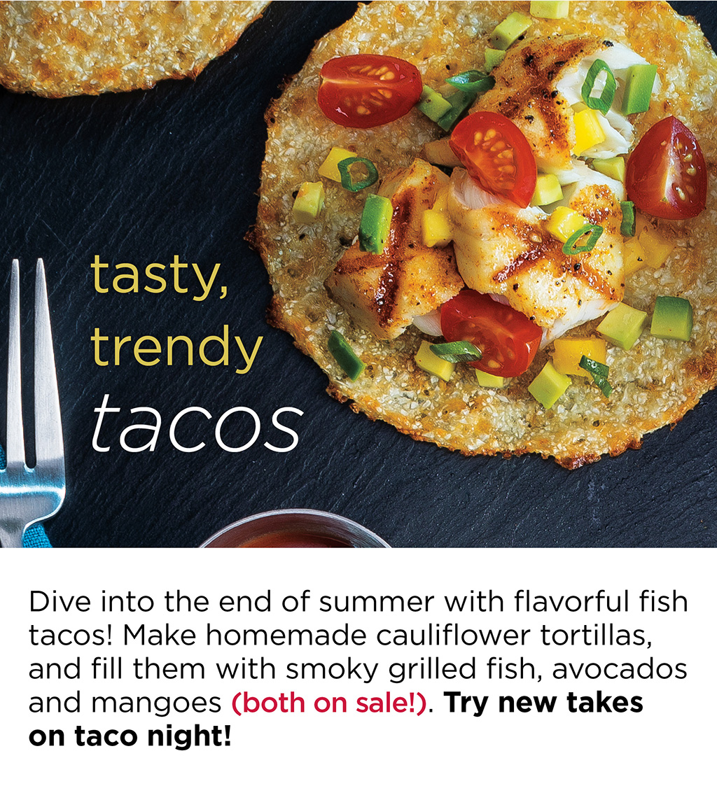 tasty, trendy tacos - Dive into the end of summer with flavorful fish tacos! Make homemade cauliflower tortillas, and fill them with smoky grilled fish, avocados and mangoes (both on sale!). Try new takes on taco night!