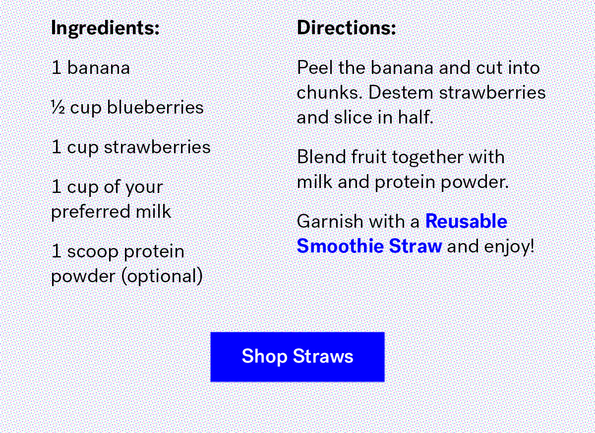       
                                Ingredients

                                1 banana 
                                ? cup blueberries 
                                1 cup strawberries
                                1 cup of your preferred milk
                                1 scoop protein powder (optional)

                                Instructions
                                Peel the banana and cut into chunks. Destem strawberries and slice in half.
                                Blend fruit together with milk and protein powder.
                                Garnish with a Reusable Smoothie Straw and enjoy!

                                Shop Straws
                                
                                