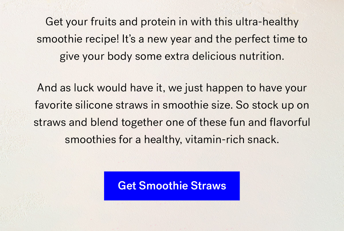       
                                Get your fruits and protein in with this ultra-healthy smoothie recipe! It's a new year and the perfect time to give your body some extra delicious nutrition. 
                                And as luck would have it, we just happen to have your favorite silicone straws in smoothie size. 
                                So stock up on straws and blend together one of these fun and flavorful smoothies for a healthy, vitamin-rich snack.

                                Get Smoothie Straws
                                