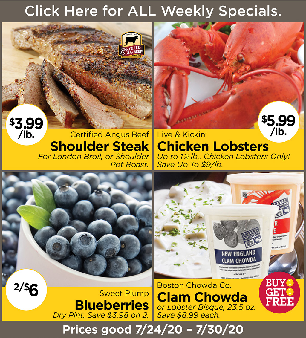 Certified Angus Beef Shoulder Steak $3.99/lb. For London Broil, or Shoulder Pot Roast., Live & Kickin' Chicken Lobsters $5.99/lb. Up to 1-1/4 lb., Chicken Lobsters Only! Save Up To $9/lb., Sweet Plump Blueberries 2/$6 Dry Pint. Save $3.98 on 2., Boston Chowda Co. Clam Chowda Buy 1 Get 1 FREE or Lobster Bisque, 23.5 oz. Save $8.99 each.  Prices good 7/24/20 - 7/30/20