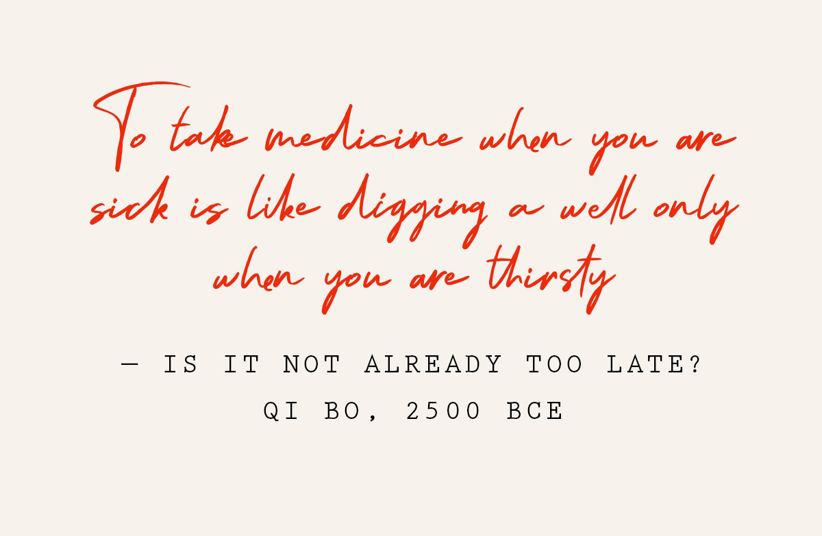 To take medicine when you are sick is like digging a well only when you are thirsty - is it not already too late? Qi Bo, 2500 BCE
