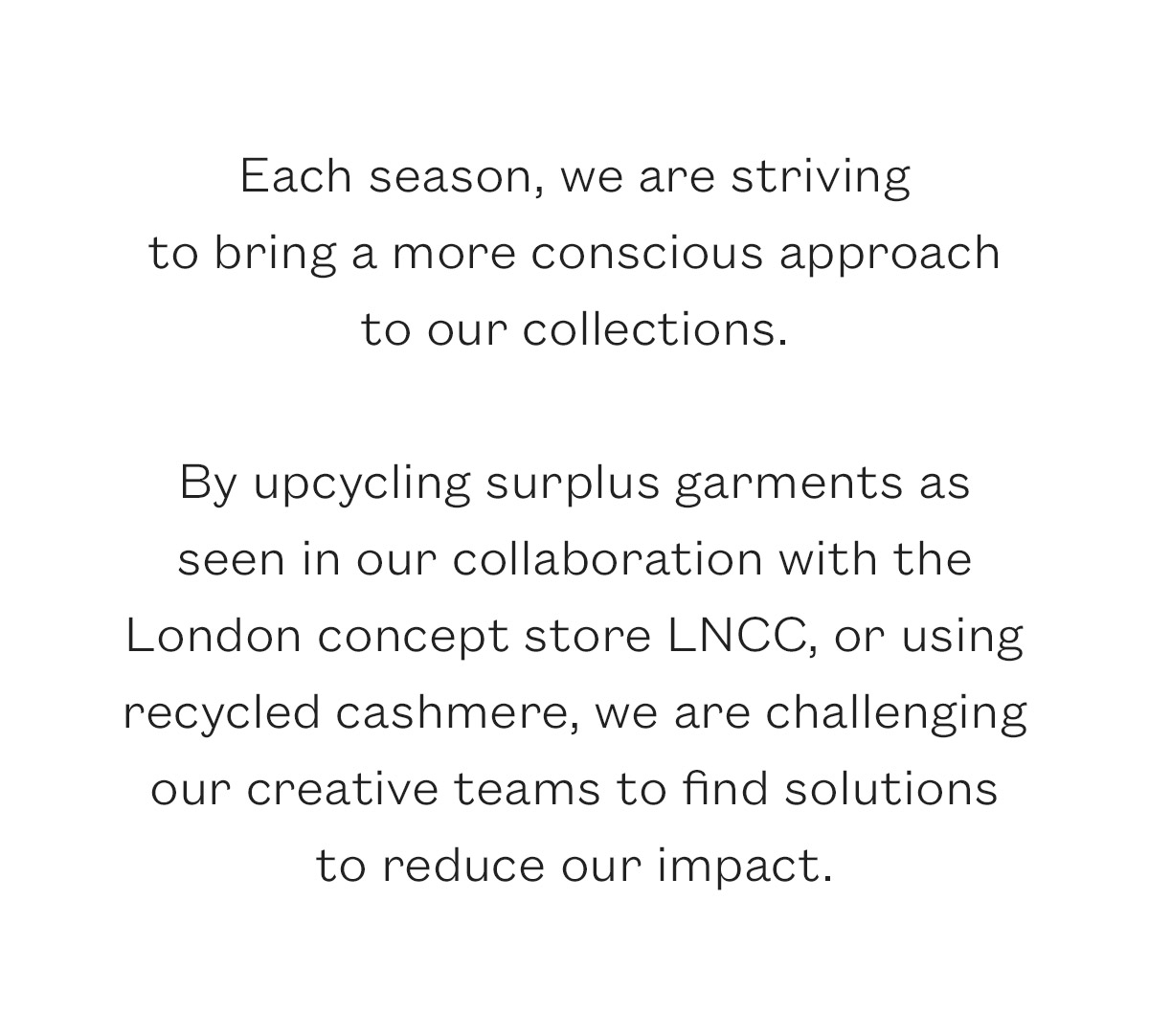 Each season, we are striving to bring a more conscious approach to our collections.   By upcycling surplus garments as seen in our collaboration with the  London concept store LNCC, or using recycled cashmere, we are challenging  our creative teams to find solutions  to reduce our impact.