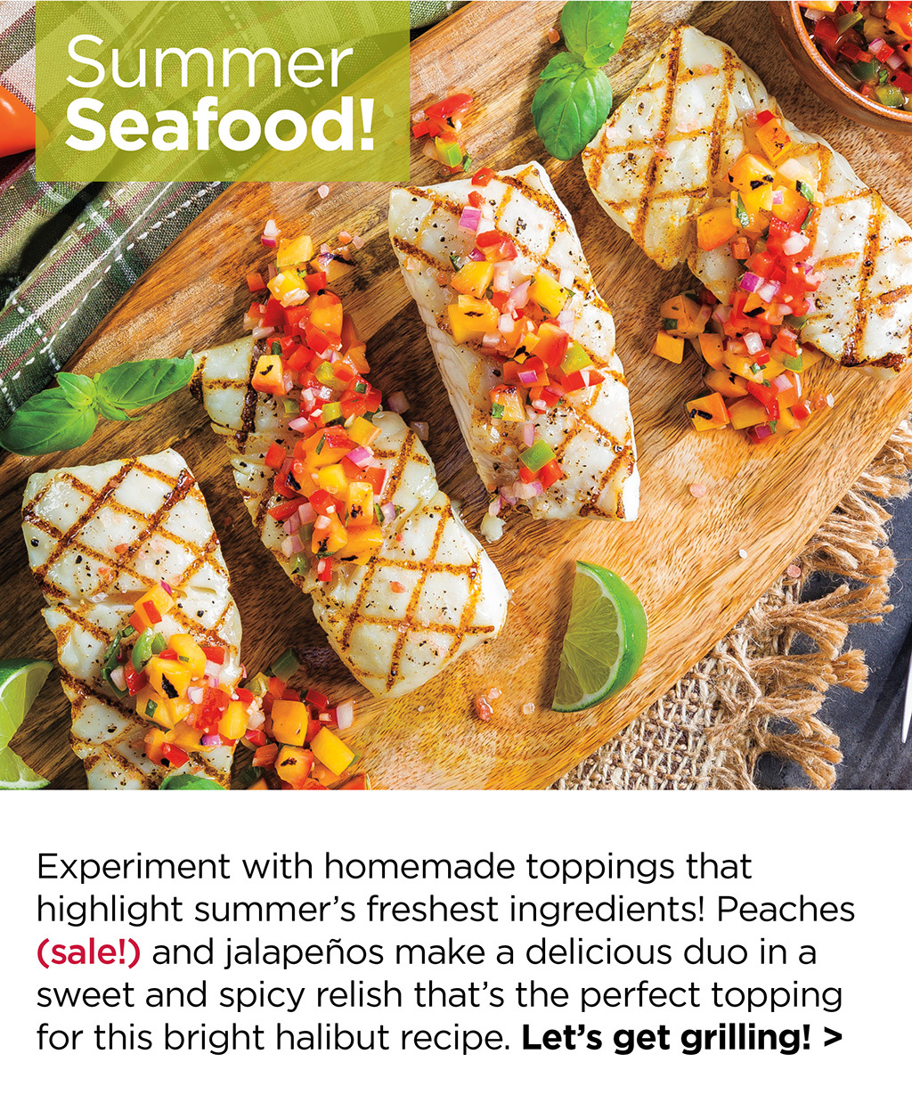 Summer Seafood! Experiment with homemade toppings that highlight summer's freshest ingredients! Peaches (sale!) and jalape?os make a delicious duo in a sweet and spicy relish that's the perfect topping for this bright halibut recipe. Let's get grilling! >