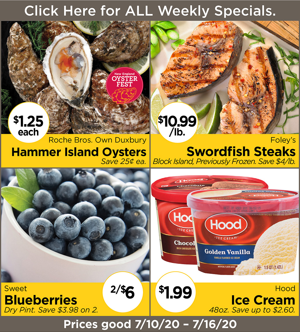 Roche Bros. Own Duxbury Hammer Island Oysters $1.25 each Save 25? ea., Foley's Swordfish Steaks $10.99/lb. Block Island, Previously Frozen. Save $4/lb., Sweet Blueberries 2/$6 Dry Pint. Save $3.98 on 2., Hood Ice Cream $1.99 48oz. Save up to $2.60. Prices good 7/10/20 - 7/16/20