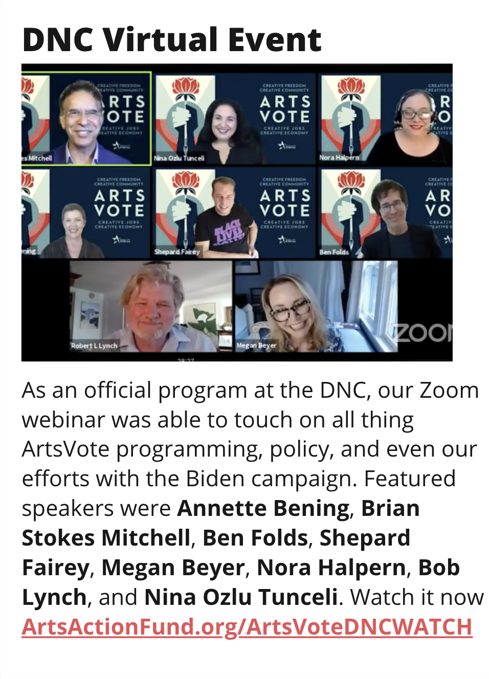 TITLE: DNC Virtual Event IMAGE: Zoom Gallery view of all speakers from the DNC event STORY: As an official program at the DNC, our Zoom webinar was able to touch on all thing ArtsVote programming, policy, and even our efforts with the Biden campaign. Featured speakers were Annette Bening, Brian Stokes Mitchell, Ben Folds, Shepard Fairey, Megan Beyer, Nora Halpern, Bob Lynch, and Nina Ozlu Tunceli. Watch it now ArtsActionFund.org/ArtsVoteDNCWATCH