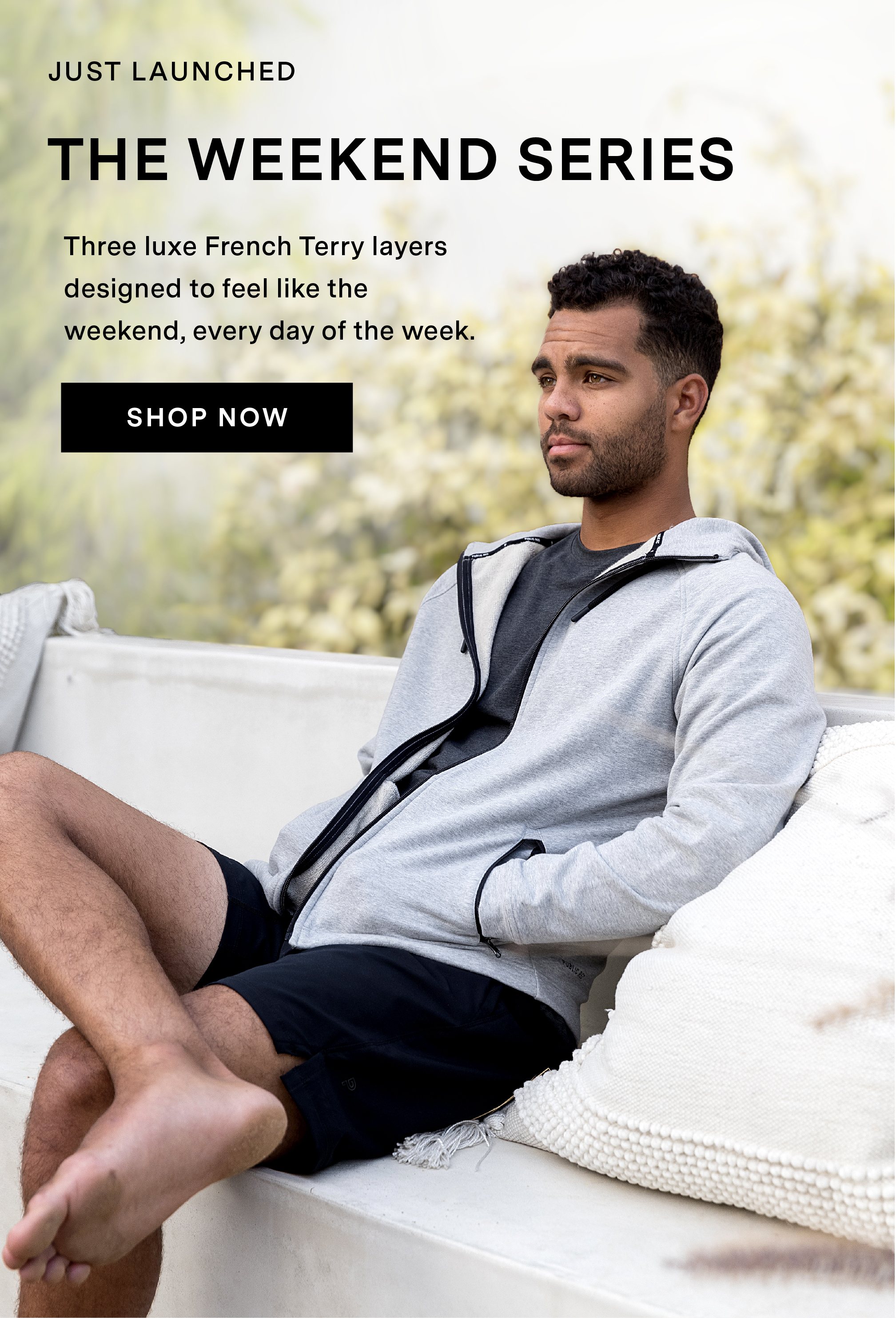 JUST LAUNCHED: THE WEEKEND SERIES. Three luxe French Terry layers designed to feel like the 	weekend, every day of the week.  SHOP NOW.