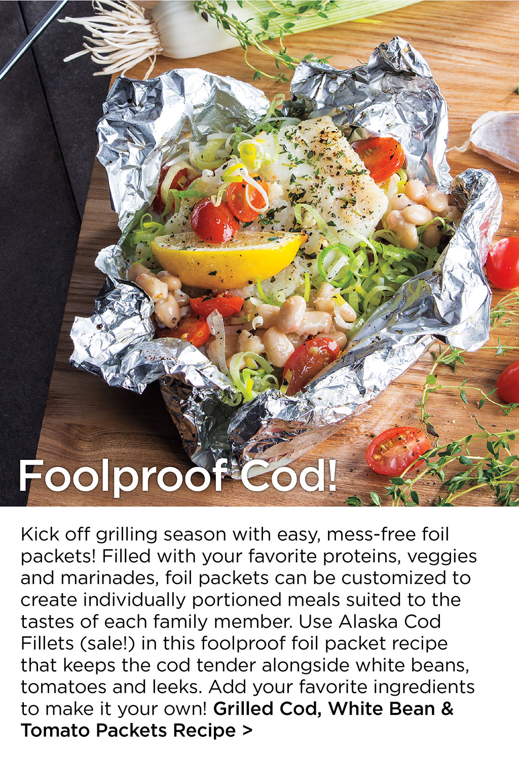 Foolproof Cod! - Kick off grilling season with easy, mess-free foil packets! Filled with your favorite proteins, veggies and marinades, foil packets can be customized to create individually portioned meals suited to the tastes of each family member. Use Alaska Cod Fillets (sale!) in this foolproof foil packet recipe that keeps the cod tender alongside white beans, tomatoes and leeks. Add your favorite ingredients to make it your own! Grilled Cod, White Bean & Tomato Packets Recipe >