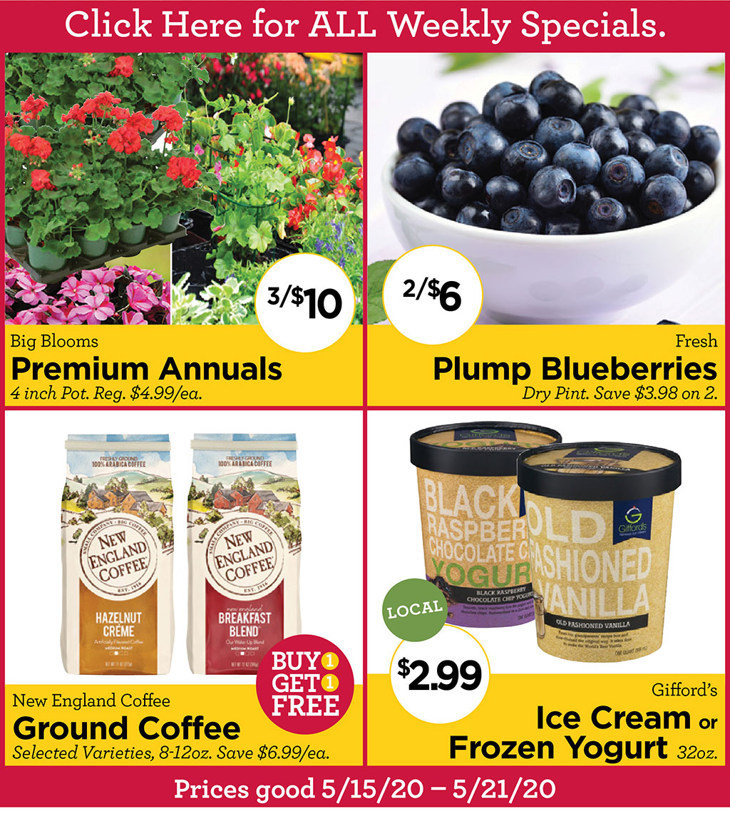 Big Blooms Premium Annuals 3/$10 4 inch Pot. Reg. $4.99/ea. Fresh Plump Blueberries 2/$6 Dry Pint. Save $3.98 on 2., New England Coffee Buy 1 Get 1 FREE Ground Coffee Selected Varieties, 8-12oz. Save $6.99/ea., Gifford's Ice Cream or Frozen Yogurt $2.99 32oz. Prices good 5/15/20 - 5/21/20